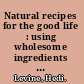 Natural recipes for the good life : using wholesome ingredients for better health /