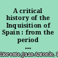 A critical history of the Inquisition of Spain : from the period of its establishment by Ferdinand V to the reign of Ferdinand VII, composed from the original documents of the Archives of the Supreme Council of the Inquisition and from those of subordinate tribunals of the Holy Office /