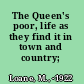 The Queen's poor, life as they find it in town and country;