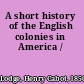 A short history of the English colonies in America /