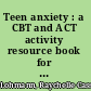 Teen anxiety : a CBT and ACT activity resource book for helping anxious adolescents /