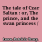 The tale of Czar Saltan : or, The prince, and the swan princess /