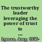 The trustworthy leader leveraging the power of trust to transform your organization /