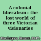 A colonial liberalism : the lost world of three Victorian visionaries /