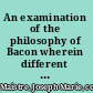 An examination of the philosophy of Bacon wherein different questions of rational philosophy are treated /