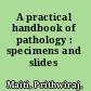 A practical handbook of pathology : specimens and slides /