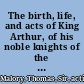 The birth, life, and acts of King Arthur, of his noble knights of the Round table : their marvellous enquests and adventures, the achieving of the San Greal and in the end Le morte Darthur, with the dolourous death and departing out of this world of them all /