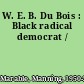 W. E. B. Du Bois : Black radical democrat /