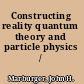 Constructing reality quantum theory and particle physics /