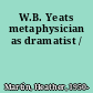 W.B. Yeats metaphysician as dramatist /