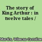 The story of King Arthur : in twelve tales /