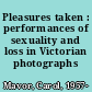 Pleasures taken : performances of sexuality and loss in Victorian photographs /