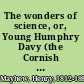 The wonders of science, or, Young Humphry Davy (the Cornish apothecary's boy, who taught himself natural philosophy and eventually became president of the Royal society) : the life of a wonderful boy, written for boys /