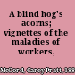 A blind hog's acorns; vignettes of the maladies of workers,