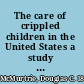 The care of crippled children in the United States a study of the distribution of institutions and work, an analysis of systems of care, and a consideration of the principles involved; together with a bibliography of material relating to cripples in America,