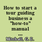 How to start a tour guiding business a "how-to" manual for the thousands of people who want to discover the world of travel as a career /