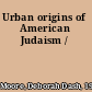 Urban origins of American Judaism /