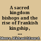 A sacred kingdom bishops and the rise of Frankish kingship, 300-850 /