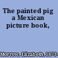 The painted pig a Mexican picture book,