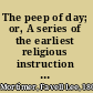 The peep of day; or, A series of the earliest religious instruction the infant mind is capable of receiving, with verses illustrative of the subject