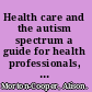 Health care and the autism spectrum a guide for health professionals, parents and carers /