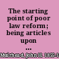 The starting point of poor law reform; being articles upon the principles in common and at in the reports of the Poor law commission, with a plea for agreement as to first steps,