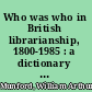 Who was who in British librarianship, 1800-1985 : a dictionary of dates with notes /