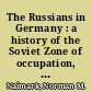 The Russians in Germany : a history of the Soviet Zone of occupation, 1945-1949 /