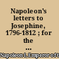 Napoleon's letters to Josephine, 1796-1812 ; for the first time collected and translated, with notes social, historical, and chronological, from contemporary sources /