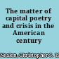 The matter of capital poetry and crisis in the American century /