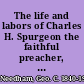 The life and labors of Charles H. Spurgeon the faithful preacher, the devoted pastor, the noble philanthropist, the beloved college president, and the voluminous writer, author, etc., etc.