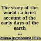 The story of the world : a brief account of the early days of the earth as told in letters to his daughter /
