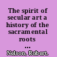 The spirit of secular art a history of the sacramental roots of contemporary artistic values /