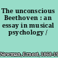 The unconscious Beethoven : an essay in musical psychology /