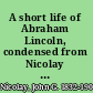 A short life of Abraham Lincoln, condensed from Nicolay & Hay's Abraham Lincoln: a history,