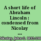 A short life of Abraham Lincoln : condensed from Nicolay & Hay's Abraham Lincoln : a history /