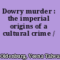 Dowry murder : the imperial origins of a cultural crime /