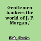 Gentlemen bankers the world of J. P. Morgan /