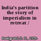 India's partition the story of imperialism in retreat /