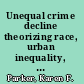 Unequal crime decline theorizing race, urban inequality, and criminal violence /