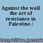 Against the wall the art of resistance in Palestine /