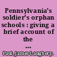 Pennsylvania's soldier's orphan schools : giving a brief account of the origin of the late civil war, the rise and progress of the orphan system, and legislative enactments relating thereto ; with brief sketches and engravings of the several instructions, with names of pupils subjoined ... /