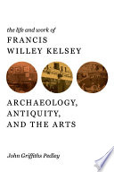 The life and work of Francis Willey Kelsey archaeology, antiquity, and the arts /