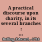 A practical discourse upon charity, in its several branches : and of the reasonableness and useful nature of this great Christian virtue /