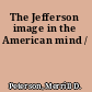 The Jefferson image in the American mind /