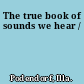 The true book of sounds we hear /