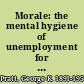 Morale: the mental hygiene of unemployment for unemployment relief workers, social workers, public health and visiting nurses, community chest executives, public officials, clergymen and members of boards of philanthropic organizations.