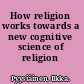 How religion works towards a new cognitive science of religion /