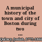 A municipal history of the town and city of Boston during two centuries : from September 17, 1630, to September 17, 1830 /