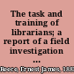 The task and training of librarians; a report of a field investigation carried out in February to May 1947, to assist with curricular problems then pending before the dean and faculty at the School of Library Service, Columbia University